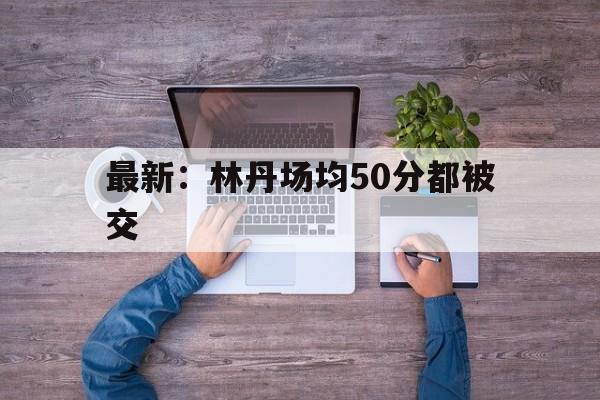 最新：林丹场均50分都被交的简单介绍